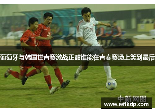 葡萄牙与韩国世青赛激战正酣谁能在青春赛场上笑到最后